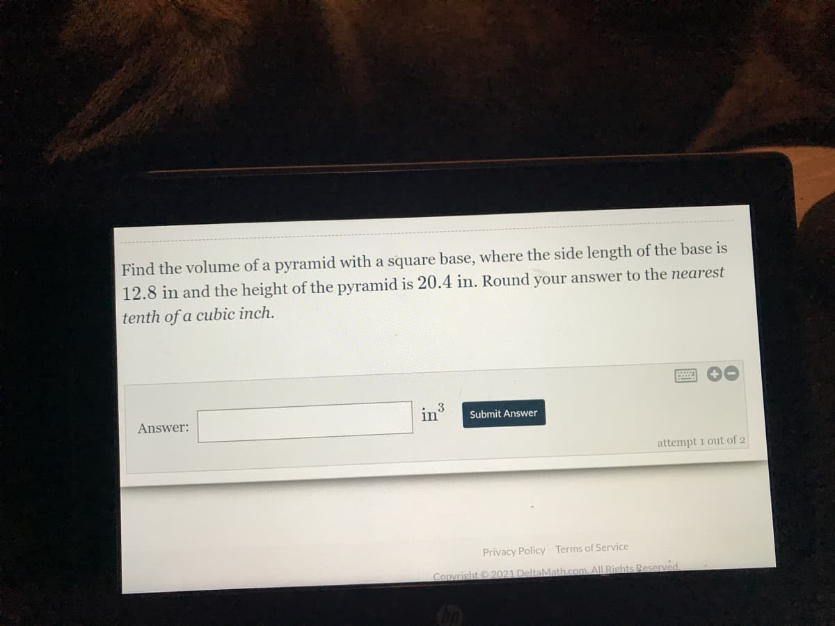 Find the volume of a pyramid with a square base, where the side length of the base is
12.8 in and the height of the pyramid is 20.4 in. Round your answer to the nearest
tenth of a cubic inch.
in3
in
Answer:
Submit Answer
attempt 1 out of 2
Privacy Policy Terms of Service
Copyright 2021 DeltaMath.com. All Rights Reserved.
