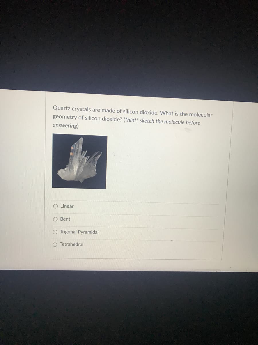 Quartz crystals are made of silicon dioxide. What is the molecular
geometry of silicon dioxide? (*hint* sketch the molecule before
answering)
O Linear
O Bent
O Trigonal Pyramidal
O Tetrahedral
