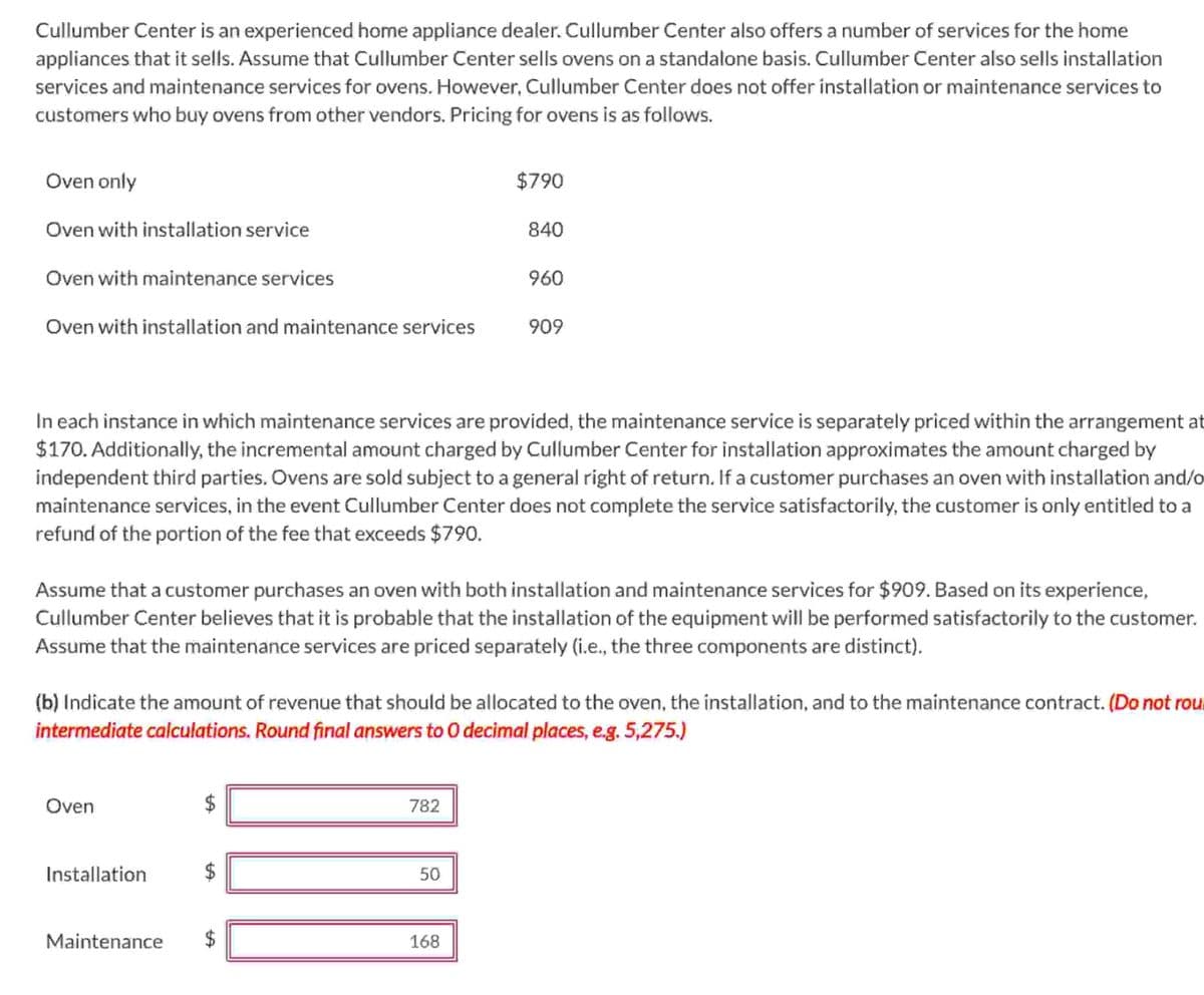 Cullumber Center is an experienced home appliance dealer. Cullumber Center also offers a number of services for the home
appliances that it sells. Assume that Cullumber Center sells ovens on a standalone basis. Cullumber Center also sells installation
services and maintenance services for ovens. However, Cullumber Center does not offer installation or maintenance services to
customers who buy ovens from other vendors. Pricing for ovens is as follows.
Oven only
Oven with installation service
Oven with maintenance services
Oven with installation and maintenance services
Oven
In each instance in which maintenance services are provided, the maintenance service is separately priced within the arrangement at
$170. Additionally, the incremental amount charged by Cullumber Center for installation approximates the amount charged by
independent third parties. Ovens are sold subject to a general right of return. If a customer purchases an oven with installation and/o
maintenance services, in the event Cullumber Center does not complete the service satisfactorily, the customer is only entitled to a
refund of the portion of the fee that exceeds $790.
Installation
Assume that a customer purchases an oven with both installation and maintenance services for $909. Based on its experience,
Cullumber Center believes that it is probable that the installation of the equipment will be performed satisfactorily to the customer.
Assume that the maintenance services are priced separately (i.e., the three components are distinct).
Maintenance
(b) Indicate the amount of revenue that should be allocated to the oven, the installation, and to the maintenance contract. (Do not rou
intermediate calculations. Round final answers to O decimal places, e.g. 5,275.)
LA
$790
782
840
50
960
168
909