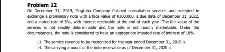 Problem 12
On December 31, 2019, Magtuba Company finished consultation services and accepted in
exchange a promissory note with a face value of P300,000, a due date of December 31, 2022,
and a stated rate of 5%, with interest receivable at the end of each year. The fair value of the
services is not readily determinable and the note is not readily marketable. Under the
drcumstances, the note is considered to have an appropriate imputed rate of interest of 10%.
13. The service revenue to be recognized for the year ended December 31, 2019 is
14. The carrying amount of the note receivable as of December 31, 2020 is
