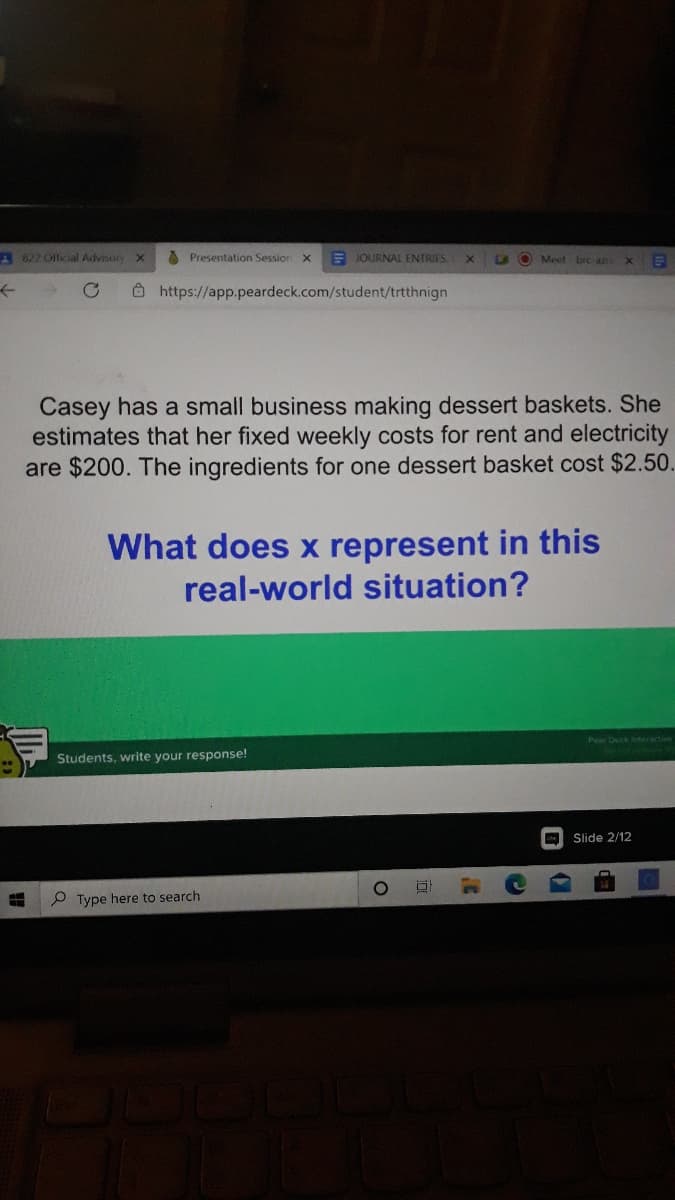 A 822 Olficial Advisory
A Presentation Session
E JOURNAL ENTRIES.
LA O Meet bre aza
O https://app.peardeck.com/student/trtthnign
Casey has a small business making dessert baskets. She
estimates that her fixed weekly costs for rent and electricity
are $200. The ingredients for one dessert basket cost $2.50.
What does x represent in this
real-world situation?
Pear Deck eteractive
Students, write your response!
Slide 2/12
P Type here to search
