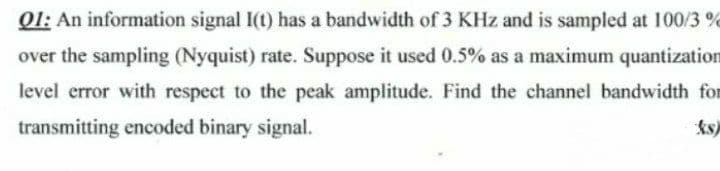 O1: An information signal I(t) has a bandwidth of 3 KHz and is sampled at 100/3 %
over the sampling (Nyquist) rate. Suppose it used 0.5% as a maximum quantization
level error with respect to the peak amplitude. Find the channel bandwidth for
transmitting encoded binary signal.
