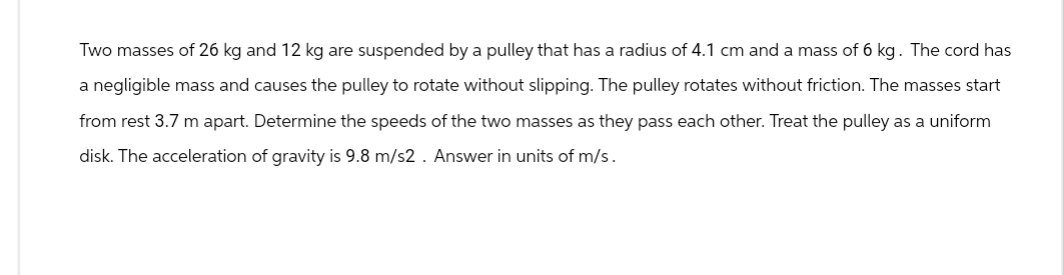 Two masses of 26 kg and 12 kg are suspended by a pulley that has a radius of 4.1 cm and a mass of 6 kg. The cord has
a negligible mass and causes the pulley to rotate without slipping. The pulley rotates without friction. The masses start
from rest 3.7 m apart. Determine the speeds of the two masses as they pass each other. Treat the pulley as a uniform
disk. The acceleration of gravity is 9.8 m/s2. Answer in units of m/s.