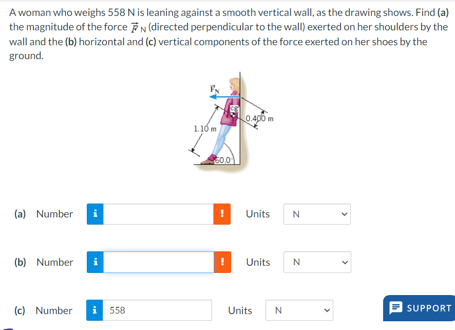 A woman who weighs 558 N is leaning against a smooth vertical wall, as the drawing shows. Find (a)
the magnitude of the force N (directed perpendicular to the wall) exerted on her shoulders by the
wall and the (b) horizontal and (c) vertical components of the force exerted on her shoes by the
ground.
CB
0.400 m
1.10 m
50.0
(a) Number i
!
Units
N
(b) Number i
!
Units
N
(c) Number i
558
Units
N
>
>
SUPPORT