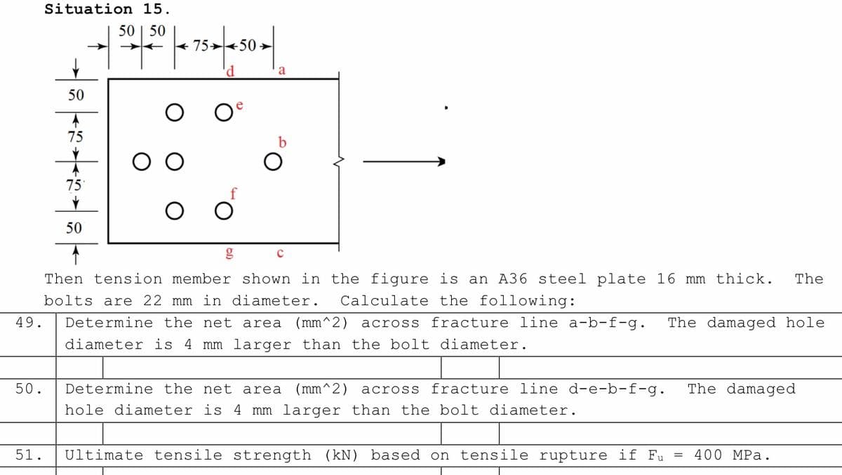 Situation 15.
|
20-1250 | = 75–1450 |
50
4
75
75
f
O O
50
с
The
Then tension member shown in the figure is an A36 steel plate 16 mm thick.
bolts are 22 mm in diameter. Calculate the following:
49.
Determine the net area (mm^2) across fracture line a-b-f-g. The damaged hole
diameter is 4 mm larger than the bolt diameter.
50.
The damaged
Determine the net area (mm^2) across fracture line d-e-b-f-g.
hole diameter is 4 mm larger than the bolt diameter.
400 MPa.
51. Ultimate tensile strength (kN) based on tensile rupture if Fu