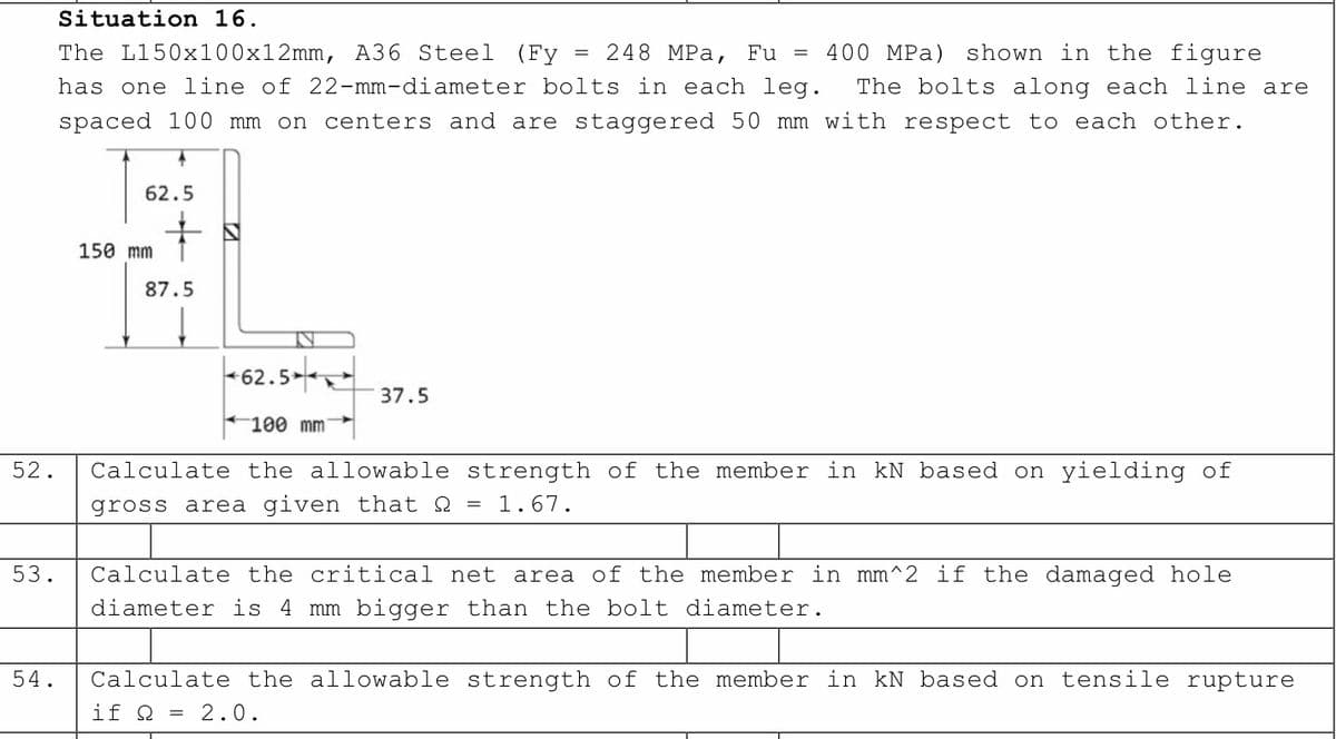 Situation 16.
The L150x100x12mm, A36 Steel (Fy = 248 MPa, Fu = 400 MPa) shown in the figure
has one line of 22-mm-diameter bolts in each leg. The bolts along each line are
spaced 100 mm on centers and are staggered 50 mm with respect to each other.
62.5
150 mm
87.5
IN
37.5
100 mm
52.
Calculate the allowable
gross area given that
strength of the member in kN based on yielding of
1.67.
=
53.
Calculate the critical net area of the member in mm^2 if the damaged hole
diameter is 4 mm bigger than the bolt diameter.
54.
Calculate the allowable strength of the member in kN based on tensile rupture
if Q = 2.0.
62.5