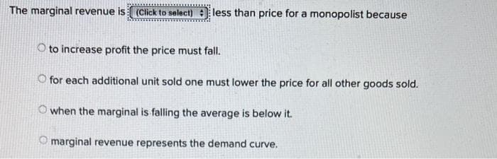 The marginal revenue is (Click to select) less than price for a monopolist because
O to increase profit the price must fall.
O for each additional unit sold one must lower the price for all other goods sold.
Owhen the marginal is falling the average is below it.
Omarginal revenue represents the demand curve.