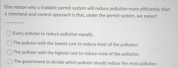 One reason why a tradable permit system will reduce pollution more efficiently than
a command-and-control approach is that, under the permit system, we expect
Every polluter to reduce pollution equally.
The polluter with the lowest cost to reduce most of the pollution.
The polluter with the highest cost to reduce most of the pollution.
The government to dictate which polluter should reduce the most pollution.