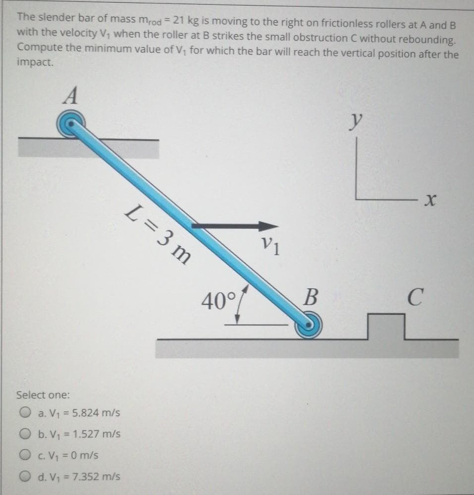 The slender bar of mass mrod = 21 kg is moving to the right on frictionless rollers at A and B
with the velocity V, when the roller at B strikes the small obstruction C without rebounding.
Compute the minimum value of V, for which the bar will reach the vertical position after the
impact.
A
y
L= 3 m
V1
В
C
40°
Select one:
O a. V1 = 5.824 m/s
O b. V = 1.527 m/s
c. V = 0 m/s
d. V1 = 7.352 m/s
