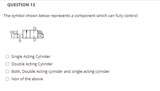 QUESTION 13
The symbol shown below represents a component which can fully control:
Single Acting Cylinder
Double Acting Cylinder
Both, Double Acting cylinder and single acting cylinder
O Non of the above
