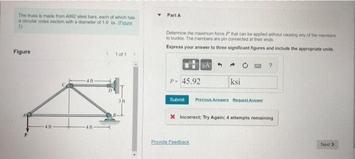 The truss is made from A992 steel bars, each of which has
a circular cross section with a diameter of 1.9 in (Figure
Figure
4 ft
4 ft
<1 of 1 >
30
Part A
Determine the maximum force P that can be applied without causing any of the members
to buckle. The members are pin connected at their ends.
Express your answer to three significant figures and include the appropriate units.
P- 45.92
PA
4
Provide Feedback
ksi
Submit Previous Answers Request Answer
?
X Incorrect; Try Again; 4 attempts remaining
Next >>