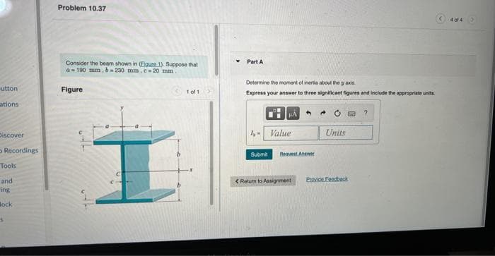 utton
ations
Discover
Recordings
Tools
and
ing
Bock
Problem 10.37
Consider the beam shown in (Eigure 1). Suppose that
a 100 mm, b=230 mm, c-20 mm.
Figure
1 of 1
Part A
Determine the moment of inertia about the yaxis
Express your answer to three significant figures and include the appropriate units.
1,- Value
Submit Request Answer
<Return to Assignment
Units
13 ?
Provide Feedback
4 of 4 >