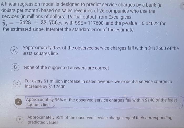 A linear regression model is designed to predict service charges by a bank (in
dollars per month) based on sales revenues of 26 companies who use the
services (in millions of dollars). Partial output from Excel gives
ŷ = -5428 + 32.756x,, with SSE = 117600, and the p-value = 0.04022 for
the estimated slope. Interpret the standard error of the estimate.
A
B
E
Approximately 95% of the observed service charges fall within $117600 of the
least squares line
None of the suggested answers are correct
For every $1 million increase in sales revenue, we expect a service charge to
increase by $117600
Approximately 96% of the observed service charges fall within $140 of the least
squares line.
Approximately 95% of the observed service charges equal their corresponding
predicted values