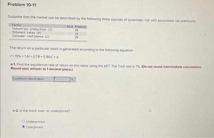 Problem 10-11
Suppose that the market can be described by the following three sources of systematic risk with associated risk premiums.
Risk Premium
6%
2%
5%
Factor
Industrial production (I)
Interest rates (R)
Consumer confidence (C)
The return on a particular stock is generated according to the following equation:
r=15% +1.4/+0.7R+0.90C+ e
a-1. Find the equilibrium rate of return on this stock using the APT. The T-bill rate is 7%. (Do not round intermediate calculations.
Round your answer to 1 decimal place.)
Equilibrium rate of return
a-2. Is the stock over- or underpriced?
O Underpriced
Overpriced
%