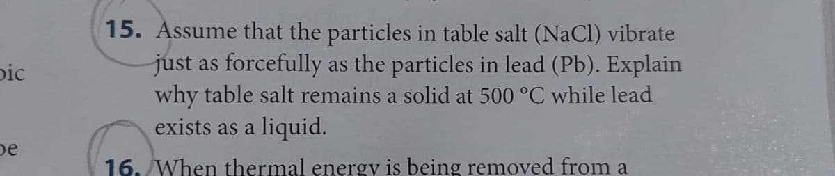 bic
be
15. Assume that the particles in table salt (NaCl) vibrate
just as forcefully as the particles in lead (Pb). Explain
why table salt remains a solid at 500 °C while lead
exists as a liquid.
16. When thermal energy is being removed from a