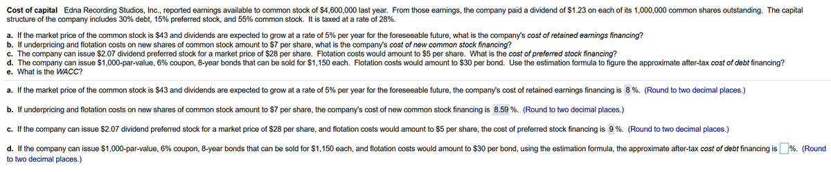 Cost of capital Edna Recording Studios, Inc., reported earnings available to common stock of $4,600,000 last year. From those earnings, the company paid a dividend of $1.23 on each of its 1,000,000 common shares outstanding. The capital
structure of the company includes 30% debt, 15% preferred stock, and 55% common stock. It is taxed at a rate of 28%.
a. If the market price of the common stock is $43 and dividends are expected to grow at a rate of 5% per year for the foreseeable future, what is the company's cost of retained earnings financing?
b. If underpricing and flotation costs on new shares of common stock amount to $7 per share, what is the company's cost of new common stock financing?
c. The company can issue $2.07 dividend preferred stock for a market price of $28 per share. Flotation costs would amount to $5 per share. What is the cost of preferred stock financing?
d. The company can issue $1,000-par-value, 6% coupon, 8-year bonds that can be sold for $1,150 each. Flotation costs would amount to $30 per bond. Use the estimation formula to figure the approximate after-tax cost of debt financing?
e. What is the WACC?
a. If the market price of the common stock is $43 and dividends are expected to grow at a rate of 5% per year for the foreseeable future, the company's cost of retained earnings financing is 8 %. (Round to two decimal places.)
b. If underpricing and flotation costs on new shares of common stock amount to $7 per share, the company's cost of new common stock financing is 8.59 %. (Round to two decimal places.)
c. If the company can issue $2.07 dividend preferred stock for a market price of $28 per share, and flotation costs would amount to $5 per share, the cost of preferred stock financing is 9%. (Round to two decimal places.)
d. If the company can issue $1,000-par-value, 6% coupon, 8-year bonds that can be sold for $1,150 each, and flotation costs would amount to $30 per bond, using the estimation formula, the approximate after-tax cost of debt financing is %. (Round
to two decimal places.)
