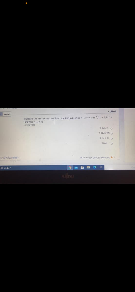 السؤال 7
alaja 2
Suppose the vector-valued function P(t) setisfies '(t) -<-6t ² , 2t + 1, 8t >
and 7(0) - (1,2, 3)
.Find P(1)
(-2, 2, 2) O
(-12, 2, 24) O
(-1, 4, 5) O
None
17 is
يقوم الانتقال إلي مؤال آخر يحفظ هذا الرد.
de 4
FUJITSU
