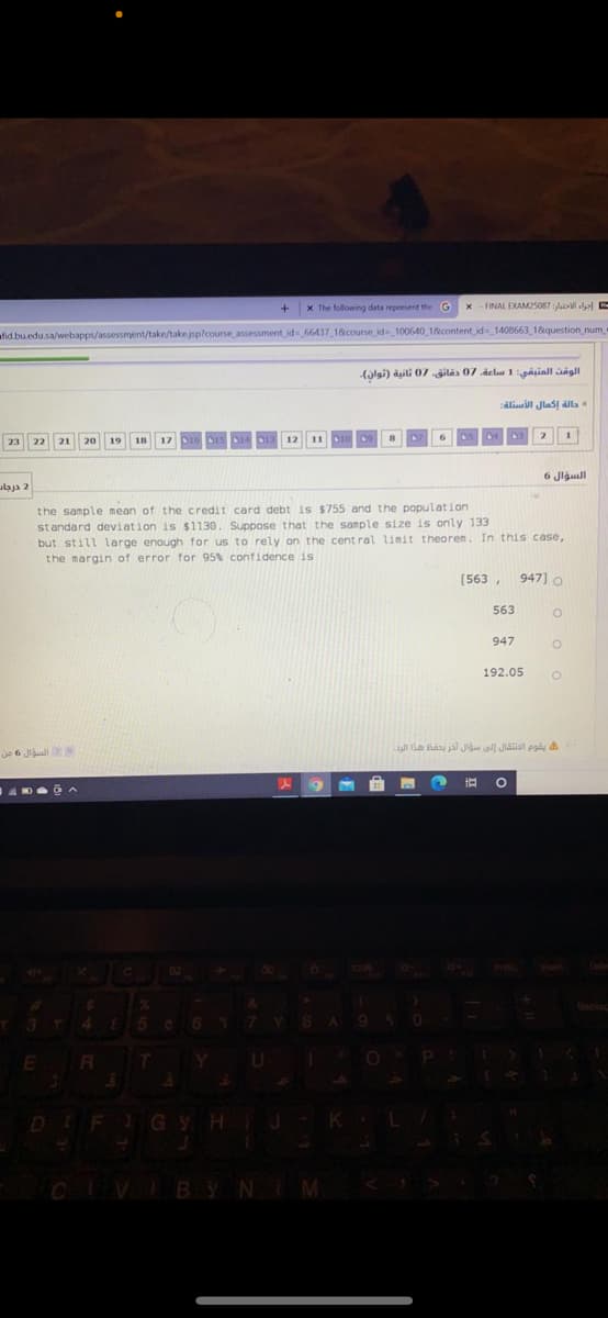 x The following data represent the G
x - FINAL EXAM25087 ll E
take/take.jsp?course assessment id 66437 18course id-_100640 1&content id 1408663 18question_num
(ilgi) asili 07 ilás 07 delus 1gasiall sagll
calisill Jlas ala
2
1
23 22
21
20
19
6 Jlgull
laja 2
the sample mean of the credit card debt is $755
standard deviation is $1130. Suppose that the sample size is only 133
but still large enough for us to rely on the cent ral limit theoren. In this case,
the margin of error for 95% confidence is
the
oulation
[563 ,
947] o
563
947
192.05
je 6 Jiaul
DEFI
