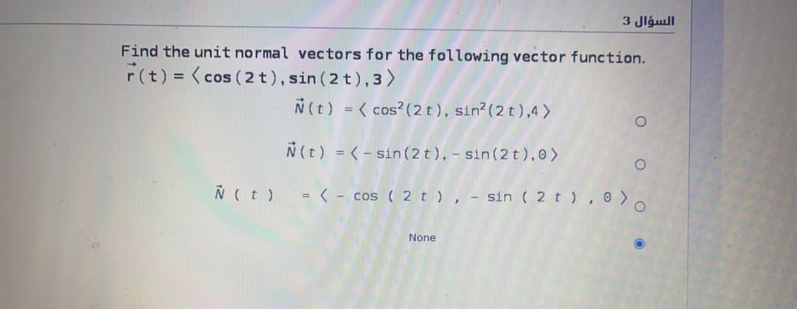 3 Jlgull
Find the unit normal vectors for the following vector function.
F(t) = ( cos (2 t), sin (2 t),3)
N(t) = < cos?(2 t), sin?(2 t ),4 >
N(t) = <- sin (2t), - sin (2 t),0>
N(t)
= < - cos ( 2 t ), - sin ( 2 t ), 0 >.
None
