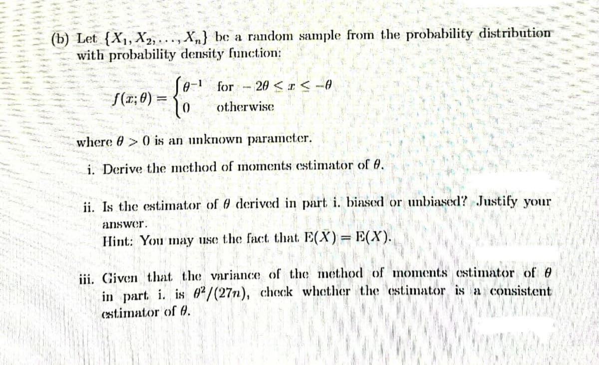 (b) Let (X₁, X2,..., Xn} be a random sample from the probability distribution
with probability density function:
Se-¹ for 20< I<-0
f(x; 0) =
otherwise
where > 0 is an unknown parameter.
i. Derive the method of moments estimator of 0.
ii. Is the estimator of 6 derived in part i. biased or unbiased? Justify your
answer.
Hint: You may use the fact that E(X) = E(X).
iii. Given that the variance of the method of moments estimator of 0
in part i. is 02/(27n), check whether the estimator is a consistent
estimator of 6.