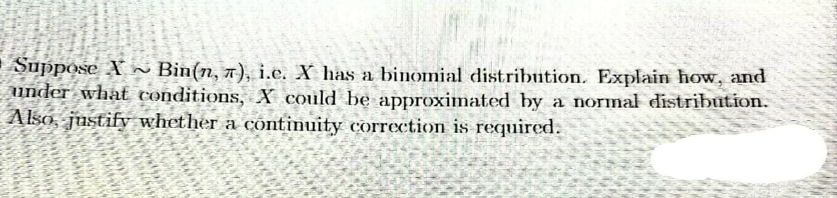 Suppose X~ Bin(n, π), i.e. X has a binomial distribution. Explain how, and
under what conditions, X could be approximated by a normal distribution.
Also, justify whether a continuity correction is required.