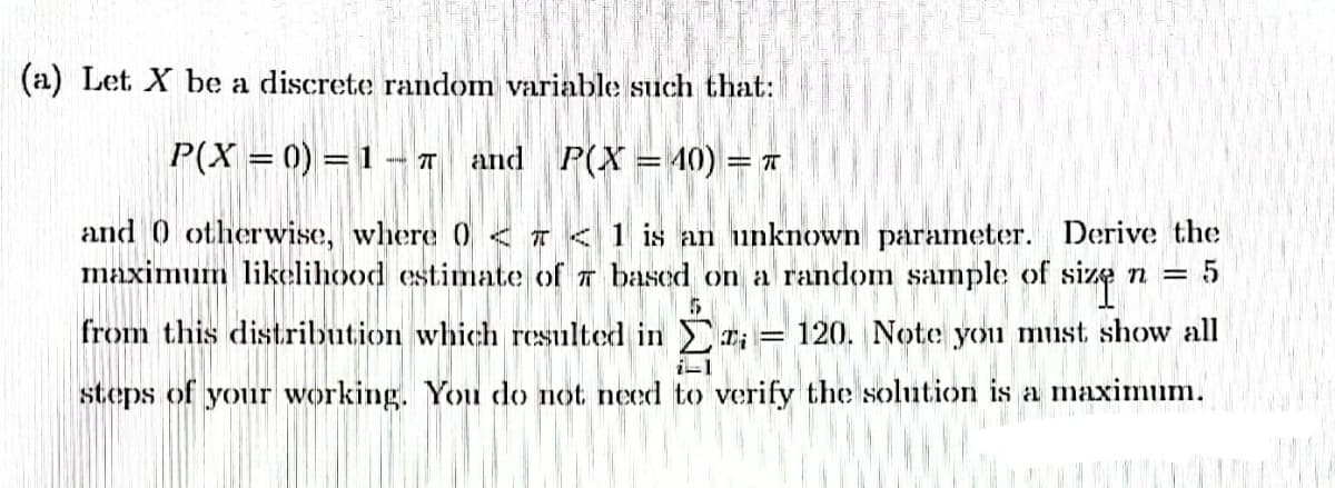 (a) Let X be a discrete random variable such that:
P(X= 0) = 1-7 and P(X = 40) = T
and otherwise, where 0<7 < 1 is an unknown parameter. Derive the
maximum likelihood estimate of 7 based on a random sample of size
n = 5
5
from this distribution which resulted in
= 120. Note you must show all
steps of your working. You do not need to verify the solution is a maximum.
i-1