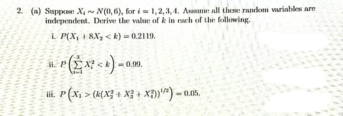 2. (a) Suppose X,~ N(0,6), for i = 1, 2, 3, 4. Assume all these random variables are
independent. Derive the value of k in each of the following.
i. P(X₁ + 8X₂ < k) = 0.2119.
ii. P
= 0.99.
(2x7²<*) =
iii. P
· P (X₁ > (k(X² + X² + X²))¹/²) = = 0.05.