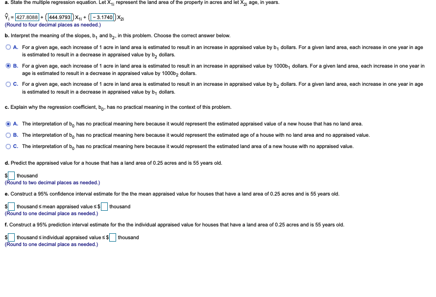 a. State the multiple regression equation. Let X, represent the land area of the property in acres and let X2 age, in years.
9 = 427.8088 + (1444.9793|) x,, + (-3.1740) X2
(Round to four decimal places as needed.)
b. Interpret the meaning of the slopes, b, and b,, in this problem. Choose the correct answer below.
A. For a given age, each increase of 1 acre in land area is estimated to result in an increase in appraised value by b, dollars. For a given land area, each increase in one year in age
is estimated to result in a decrease in appraised value by b, dollars.
B. For a given age, each increase of 1 acre in land area is estimated to result in an increase in appraised value by 1000b, dollars. For a given land area, each increase in one year in
age is estimated to result in a decrease in appraised value by 1000b2 dollars.
For a given age, each increase of 1 acre in land area is estimated to result in an increase in appraised value by b, dollars. For a given land area, each increase in one year in age
is estimated to result in a decrease in appraised value by b, dollars.
c. Explain why the regression coefficient, bg. has no practical meaning in the context of this problem.
A. The interpretation of b, has no practical meaning here because it would represent the estimated appraised value of a new house that has no land area.
B. The interpretation of bo has no practical meaning here because it would represent the estimated age of a house with no land area and no appraised value.
c. The interpretation of bo has no practical meaning here because it would represent the estimated land area of a new house with no appraised value.
d. Predict the appraised value for a house that has a land area of 0.25 acres and is 55 years old.
| thousand
(Round to two decimal places as needed.)
e. Construct a 95% confidence interval estimate for the the mean appraised value for houses that have a land area of 0.25 acres and is 55 years old.
$ thousand s mean appraised value s $ thousand
(Round to one decimal place as needed.)
f. Construct a 95% prediction interval estimate for the the individual appraised value for houses that have a land area of 0.25 acres and is 55 years old.
$ thousand s individual appraised value s $ thousand
(Round to one decimal place as needed.)
