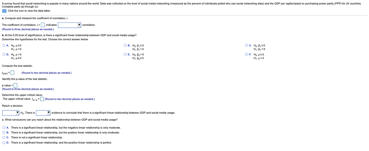 A survey found that social networking is popular in many nations around the world. Data was collected on the level of social media networking (measured as the percent of individuals polled who use social networking sites) and the GDP per capita based on purchasing power parity (PPP) for 24 countries.
Complete parts (a) through (c).
E Click the icon to view the data table.
a. Compute and interpret the coefficient of correlation, r.
The coefficient of correlation, r=, indicates
V correlation.
(Round to three decimal places as needed.)
b. At the 0.05 level of significance, is there a significant linear relationship between GDP and social media usage?
Determine the hypotheses for the test. Choose the correct answer below.
O A. Ho: ps0
H4: p>0
O B. H: B, s0
H: B, >0
OC. Ho: B, 20
H: B, <0
OF. Ho: p20
H: p<0
OD. Ho: p=0
H,: p#0
O E. H: Bo = 0
H,: Bo*0
Compute the test statistic.
ISTAT =O
(Round to two decimal places as needed.)
Identify the p-value of the test statistic.
p-value =
(Round to three decimal places as needed.)
Determine the upper critical value:
The upper critical value t2 = (Round to two decimal places as needed.)
Reach a decision.
Ho. There is
V evidence
conclude that there is a significant linear relationship between GDP and social media usage.
c. What conclusions can you reach about the relationship between GDP and social media usage?
O A. There is a significant linear relationship, but the negative linear relationship is only moderate.
O B. There is a significant linear relationship, but the positive linear relationship is only moderate.
O C. There is not a significant linear relationship.
O D. There is a significant linear relationship, and the positive linear relationship
perfect.
