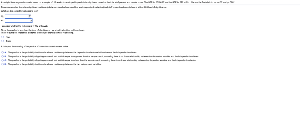A multiple linear regression model based on a sample of 18 weeks is developed to predict standby hours based on the total staff present and remote hours. The SSR is 23106.27 and the SSE is 37914.09. We are the F-statistic to be = 4.57 and p=.0282
Determine whether there is a significant relationship between standby hours and the two independent variables (total staff present and remote hours) at the 0.05 level of significance.
What are the correct hypotheses to test?
Ho
H,:
Consider whether the following is TRUE or FALSE
Since the p-value is less than the level of significance, we should reject the null hypothesis.
There is sufficient statistical evidence
conclude there is a linear relationship.
O True
O False
b. Interpret the meaning of the p-value. Choose the correct answer below.
O A. The p-value is the probability that there is a linear relationship between the dependent variable and at least one of the independent variables.
OB. The p-value is the probability of getting an overall test statistic equal to or greater than the sample result, assuming there is no linear relationship between the dependent variable and the independent variables.
OC. The p-value is the probability of getting an overall test statistic equal to or less than the sample result, assuming there is no linear relationship between the dependent variable and the independent variables.
OD. The p-value is the probability that there is a linear relationship between the two independent variables.
