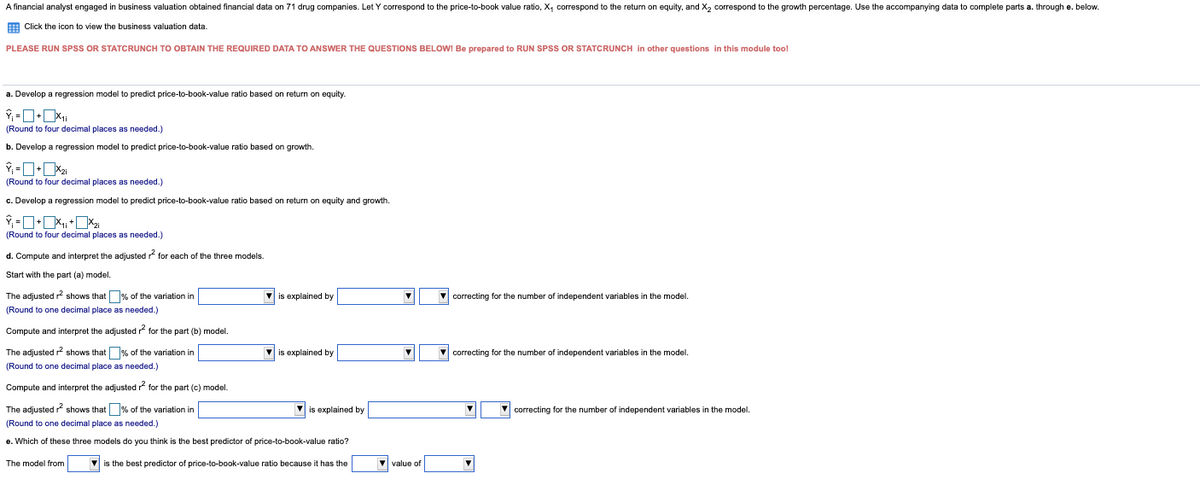 A financial analyst engaged in business valuation obtained financial data on 71 drug companies. Let Y correspond to the price-to-book value ratio, X, correspond to the return on equity, and X2 correspond to the growth percentage. Use the accompanying data to complete parts a. through e. below.
E Click the icon to view the business valuation data.
PLEASE RUN SPSS OR STATCRUNCH TO OBTAIN THE REQUIRED DATA TO ANSWER THE QUESTIONS BELOWI Be prepared to RUN SPSS OR STATCRUNCH in other questions in this module too!
a. Develop a regression model to predict price-to-book-value ratio based on return
equity.
(Round to four decimal places.
needed.)
b. Develop a regression model to predict price-to-book-value ratio based on growth.
(Round to four decimal places as needed.)
c. Develop a regression model to predict price-to-book-value ratio based on return on equity and growth.
(Round to four decimal places as needed.)
d. Compute and interpret the adjusted r for each of the three models.
Start with the part (a) model.
The adjusted r? shows that% of the variation in
V is explained by
V correcting for the number of independent variables in the model.
(Round to one decimal place as needed.)
Compute and interpret the adjusted r for the part (b) model.
The adjusted r shows that % of the variation in
V is explained by
V correcting for the number of independent variables in the model.
(Round to one decimal place as needed.)
Compute and interpret the adjusted ? for the part (c) model.
The adjusted shows that % of the variation in
is explained by
correcting for the number of independent variables in the model.
(Round to one decimal place as needed.)
e. Which of these three models do you think is the best predictor of price-to-book-value ratio?
The model from
V is the best predictor of price-to-book-value ratio because it has the
V value of
