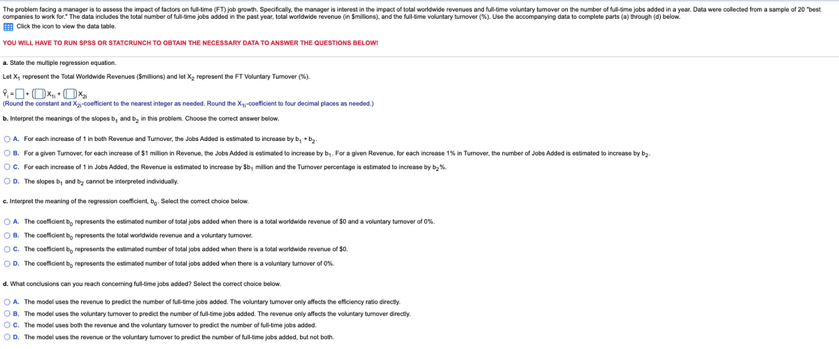 The problem facing a manager is to assess the impact of factors on full-time (FT) job growth. Specifically, the manager is interest in the impact of total worldwide revenues and full-time voluntary turnover on the number of full-time jobs added in a year. Data were collected from a sample of 20 "best
companies to work for." The data includes the total number of full-time jobs added in the past year, total worldwide revenue (in $millions), and the full-time voluntary turnover (%). Use the accompanying data to complete parts (a) through (d) below.
E Click the icon to view the data table.
YOU WILL HAVE TO RUN SPSS OR STATCRUNCH TO OBTAIN THE NECESSARY DATA TO ANSWER THE QUESTIONS BELOW!
a. State the multiple regression equation.
Let X, represent the Total Worldwide Revenues (Smillions) and let X, represent the FT Voluntary Turnover (%).
(Round the constant and X2-coefficient to the nearest integer as needed. Round the X4-coefficient to four decimal places as needed.)
b. Interpret the meanings of the slopes b, and b, in this problem. Choose the correct answer below.
O A. For each increase of 1 in both Revenue and Turnover, the Jobs Added is estimated to increase by b, + b2.
O B. For a given Turnover, for each increase of $1 million in Revenue, the Jobs Added is estimated to increase by b,. For a given Revenue, for each increase 1% in Turnover, the number of Jobs Added is estimated to increase by b,.
O c. For each increase of 1 in Jobs Added, the Revenue is estimated to increase by $b, million and the Turnover percentage is estimated to increase by b2 %.
O D. The slopes b, and b2 cannot be interpreted individually.
c. Interpret the meaning of the regression coefficient, bo- Select the correct choice below.
O A. The coefficient b, represents the estimated number of total jobs added when there is a total worldwide revenue of $0 and a voluntary turnover of 0%.
O B. The coefficient b, represents the total worldwide revenue and a voluntary turnover.
O C. The coefficient b, represents the estimated number of total jobs added when there is a total worldwide revenue of $0.
O D. The coefficient b, represents the estimated number of total jobs added when there is a voluntary turnover of 0%.
d. What conclusions can you reach concerning full-time jobs added? Select the correct choice below.
O A. The model uses the revenue to predict the number of full-time jobs added. The voluntary turnover only affects the efficiency ratio directly.
O B. The model uses the voluntary turnover to predict the number of full-time jobs added. The revenue only affects the voluntary turnover directly.
O c. The model uses both the revenue and the voluntary turnover to predict the number of full-time jobs added.
O D. The model uses the revenue or the voluntary turnover to predict the number of full-time jobs added, but not both.
