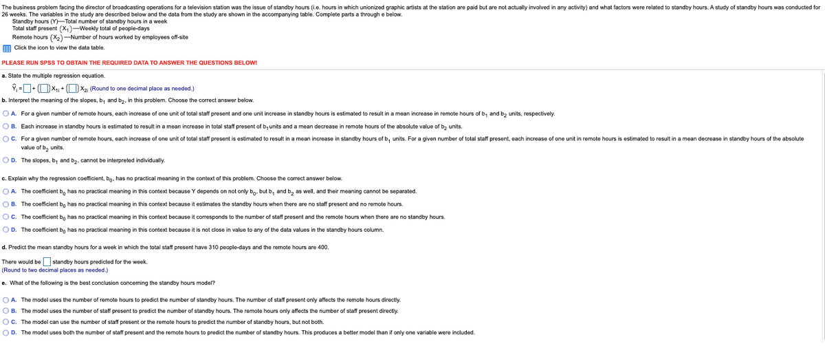 The business problem facing the director of broadcasting operations for a television station was the issue of standby hours (i.e. hours in which unionized graphic artists at the station are paid but are not actually involved in any activity) and what factors were related to standby hours. A study of standby hours was conducted for
26 weeks. The variables in the study are described below and the data from the study are shown in the accompanying table. Complete parts a through e below.
Standby hours (Y)-Total number of standby hours in a week
Total staff present (X,)-Weekly total of people-days
Remote hours (X2)-Number of hours worked by employees off-site
Click the icon to view the data table.
PLEASE RUN SPSS TO OBTAIN THE REQUIRED DATA TO ANSWER THE QUESTIONS BELOW!
a. State the multiple regression equation.
Y, =+ (OX1 + OX2 (Round to one decimal place as needed.)
b. Interpret the meaning of the slopes, b, and b2, in this problem. Choose the correct answer below.
O A. For a given number of remote hours, each increase of one unit of total staff present and one unit increase in standby hours is estimated to result in a mean increase in remote hours of b, and bz units, respectively
O B. Each increase
standby hours is estimated to result in a mean increase in total staff present of b, units and a mean decrease in remote hours of the absolute value of b, units.
OC. For a given number of remote hours, each increase of one unit of total staff present
estimated to result in a mean increase in standby hours of b, units. For a given number of total staff present, each increase of one unit in remote hours is estimated to result in a mean decrease in standby hours of the absolute
value of b, units.
O D. The slopes, b, and b2, cannot be interpreted individually.
c. Explain why the regression coefficient, bo, has no practical meaning in the context of this problem. Choose the correct answer below.
O A. The coefficient b, has no practical meaning in this context because Y depends on not only bo. but b, and b, as well, and their meaning cannot be separated.
O B. The coefficient bn has no practical meaning in this context because it estimates the standby hours when there are no staff present and no remote hours.
OC. The coefficient bn has no practical meaning in this context because it corresponds to the number of staff present and the remote hours when there are no standby hours.
O D. The coefficient bo has no practical meaning in this context because it is
t close in value to any of the data values in the standby hours column.
d. Predict the mean standby hours for a week in which the total staff present have 310 people-days and the remote hours are 400.
There would be standby hours predicted for the week.
(Rour
to two decimal places as needed.)
e. What of the following is the best conclusion concerning the standby hours model?
O A. The model uses the number of remote hours to predict the number of standby hours. The number of staff present only affects the remote hours directly.
O B. The model uses the number of staff present to predict the number of standby hours. The remote hours only affects the number of staff present directly.
OC. The model can use the number of staff present or the remote hours to predict the number of standby hours, but not both.
OD. The model uses both the number of staff present and the remote hours to predict the number of standby hours. This produces a better model than if only one variable were included.
