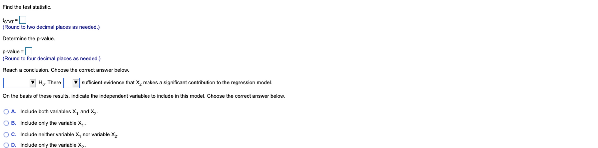 Find the test statistic.
ISTAT =O
(Round to two decimal places as needed.)
Determine the p-value.
p-value =
(Round to four decimal places:
needed.)
Reach a conclusion. Choose the correct answer below.
Ho. There
V sufficient evidence that X, makes a significant contribution to the regression model.
On the basis of these results, indicate the independent variables to include in this model. Choose the correct answer below.
O A. Include both variables X, and X,.
O B. Include only the variable X,.
OC. Include neither variable X, nor variable X,.
O D. Include only the variable X,-
