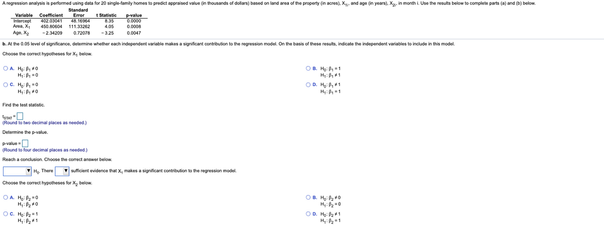 A regression analysis is performed using data for 20 single-family homes to predict appraised value (in thousands of dollars) based on land area of the property (in acres), X,, and age (in years), X2, in month i. Use the results below to complete parts (a) and (b) below.
Standard
Error
48.16964
Variable
Intercept
Area, X1
Age, X2
Coefficient
402.03041
450.80604
t Statistic
8.35
p-value
0.0000
111.33262
4.05
0.0008
- 2.34209
0.72078
-3.25
0.0047
b. At the 0.05 level of significance, determine whether each independent variable makes a significant contribution to the regression model. On the basis of these results, indicate the independent variables to include in this model.
Choose the correct hypotheses for X, below.
O A. Ho: B, +0
H: B, =0
O B. Ho: B, = 1
H: B, #1
O D. Ho: B, #1
OC. Ho: P, =0
H: B, #0
H: B, = 1
Find the test statistic.
tSTAT
(Round to two decimal places as needed.)
Determine the p-value.
p-value =
(Round to four decimal places as needed.)
Reach a conclusion. Choose the correct answer below.
Ho. There
|sufficient evidence that X, makes a significant contribution to the regression model.
Choose the correct hypotheses for X, below.
O A. Hg: P2 =0
H,: B2 #0
OC. Ho: B2 = 1
H,: B2 #1
B. Ho: P2 #0
H4: B2 = 0
O D. Ho: P2 +1
H,: B2 = 1
