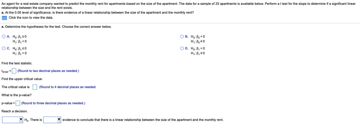 An agent for a real estate company wanted to predict the monthly rent for apartments based on the size of the apartment. The data for a sample of 25 apartments is available below. Perform at test for the slope to determine if a significant linear
relationship between the size and the rent exists.
a. At the 0.05 level of significance, is there evidence of a linear relationship between the size of the apartment and the monthly rent?
E Click the icon to view the data.
a. Determine the hypotheses for the test. Choose the correct answer below.
O A. Ho: B, 20
H,: B, <0
O B. Ho: Po =0
H,: Po#0
OC. Ho: B, s0
H,: B, >0
OD. Ho: B, = 0
H;: B, #0
Find the test statistic.
tSTAT = (Round to two decimal places as needed.)
Find the upper critical value.
The critical value is
(Round to 4 decimal places as needed.
What is the p-value?
p-value =
(Round to three decimal places as needed.)
Reach a decision.
V Hn. There is
evidence to conclude that there is
linear relationship between the size of the apartment and the monthly rent.
