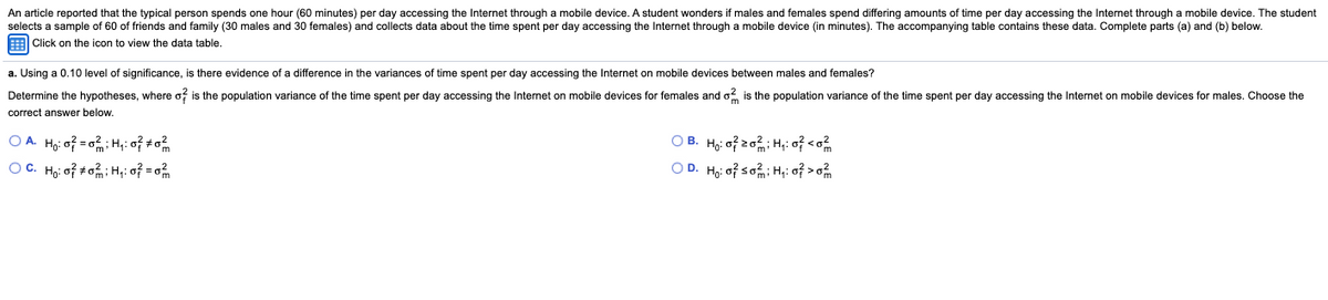 An article reported that the typical person spends one hour (60 minutes) per day accessing the Internet through a mobile device. A student wonders if males and females spend differing amounts of time per day accessing the Internet through a mobile device. The student
selects a sample of 60 of friends and family (30 males and 30 females) and collects data about the time spent per day accessing the Internet through a mobile device (in minutes). The accompanying table contains these data. Complete parts (a) and (b) below.
E Click on the icon to view the data table.
a. Using a 0.10 level of significance, is there evidence of a difference in the variances of time spent per day accessing the Internet on mobile devices between males and females?
Determine the hypotheses, where o? is the population variance of the time spent per day accessing the Internet on mobile devices for females and o2 is the population variance of the time spent per day accessing the Internet on mobile devices for males. Choose the
correct answer below.
O A. Họ: o? = 0; H;: o to
OC. Ho: of toH,: of = o
O B. Ho: of z0; H,: of <o
O D. Ho: of so; H;: of >o%
