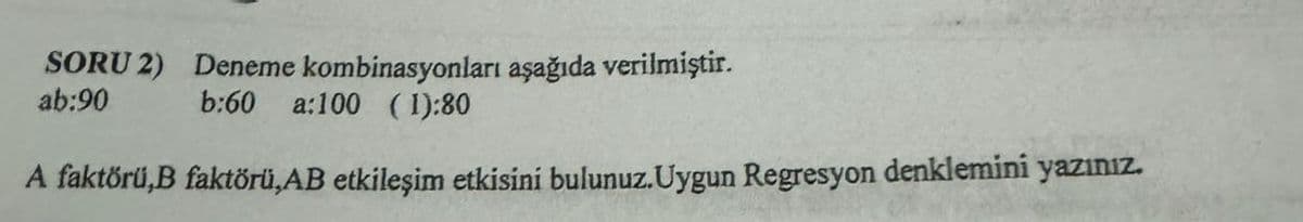 SORU 2) Deneme kombinasyonları aşağıda verilmiştir.
ab:90 b:60 a:100 (1):80
A faktörü,B faktörü,AB etkileşim etkisini bulunuz. Uygun Regresyon denklemini yazınız.