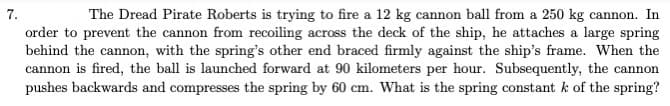 The Dread Pirate Roberts is trying to fire a 12 kg cannon ball from a 250 kg cannon. In
order to prevent the cannon from recoiling across the deck of the ship, he attaches a large spring
behind the cannon, with the spring's other end braced firmly against the ship's frame. When the
cannon is fired, the ball is launched forward at 90 kilometers per hour. Subsequently, the cannon
pushes backwards and compresses the spring by 60 cm. What is the spring constant k of the spring?
7.
