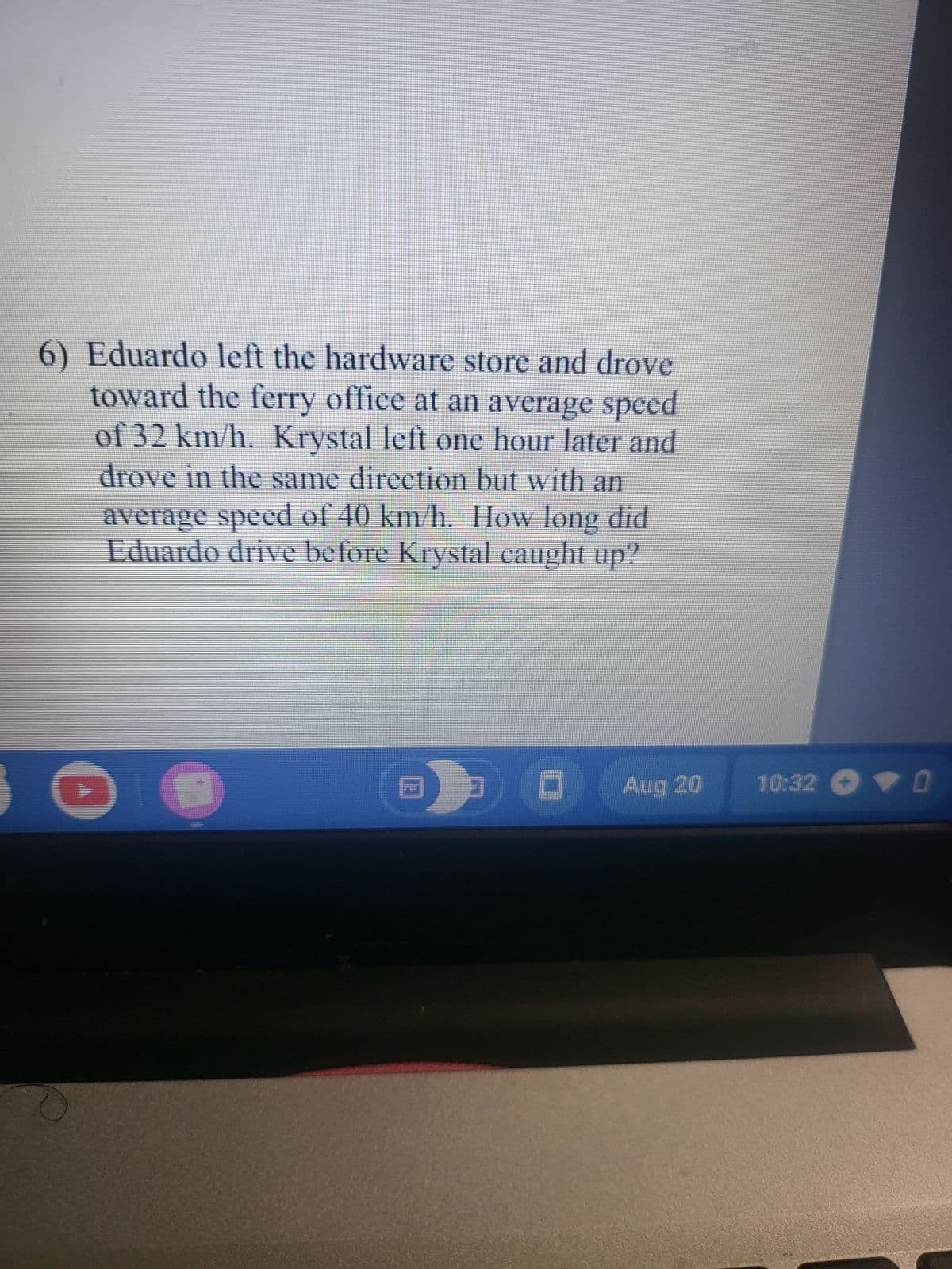 6) Eduardo left the hardware store and drove
toward the ferry office at an average speed
of 32 km/h. Krystal left one hour later and
drove in the same direction but with an
average speed of 40 km/h. How long did
Eduardo drive before Krystal caught up?
D
O
Aug 20
10:32 - ▼ 0