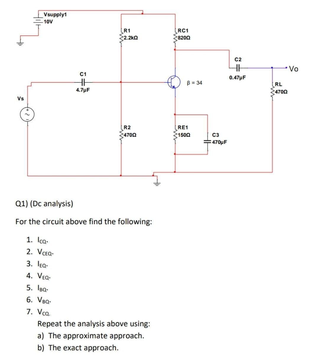 Vsupply1
10V
R1
2.2kQ
RC1
8200
C2
Vo
C1
0.47µF
B = 34
RL
4.7µF
4700
Vs
R2
4700
RE1
1502
C3
470µF
Q1) (Dc analysis)
For the circuit above find the following:
1. Ica.
2. VCEQ.
3. lea-
4. VEQ.
5. IBa-
6. VBQ-
7. Vca.
Repeat the analysis above using:
a) The approximate approach.
b) The exact approach.
