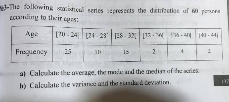 23-The following statistical series represents the distribution of 60 persons
according to their
ages:
Age
[20 - 24[ [24 - 28[ [28-32[ [32 - 36[
[36 - 40[ [40 - 44[
Frequency
25
10
15
2
4
a) Calculate the average, the mode and the median of the series.
137
b) Calculate the variance and the standard deviation.
