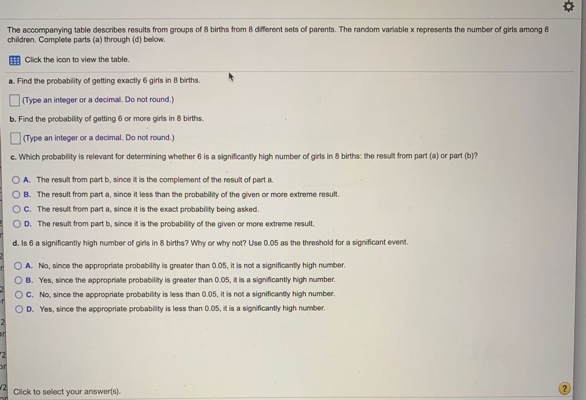 The accompanying table describes results from groups of 8 births from 8 different sets of parents. The random variable x represents the number of girls among 8
children. Complete parts (a) through (d) below.
Click the icon to view the table.
a. Find the probability of getting exactly 6 girls in 8 births.
(Type an integer or a decimal. Do not round.)
b. Find the probability of getting 6 or more girls in 8 births.
(Type an integer or a decimal. Do not round.)
c. Which probability is relevant for determining whether 6 is a significantly high number of girls in 8 births: the result from part (a) or part (b)?
O A. The result from part b, since it is the complement of the result of part a.
B. The result from part a, since it less than the probability of the given or more extreme result.
O C. The result from part a, since it is the exact probability being asked.
O D. The result from part b, since it is the probability of the given or more extreme result.
d. Is 6 a significantly high number of girls in 8 births? Why or why not? Use 0.05 as the threshold for a significant event.
O A. No, since the appropriate probability is greater than 0.05, it is not a significantly high number.
B. Yes, since the appropriate probability is greater than 0.05, it is a significantly high number.
O C. No, since the appropriate probability is less than 0.05, it is not a significantly high number.
or
O D. Yes, since the appropriate probability is less than 0.05, it is a significantly high number.
2
or
12
or
/2
Click to select your answer(s).

