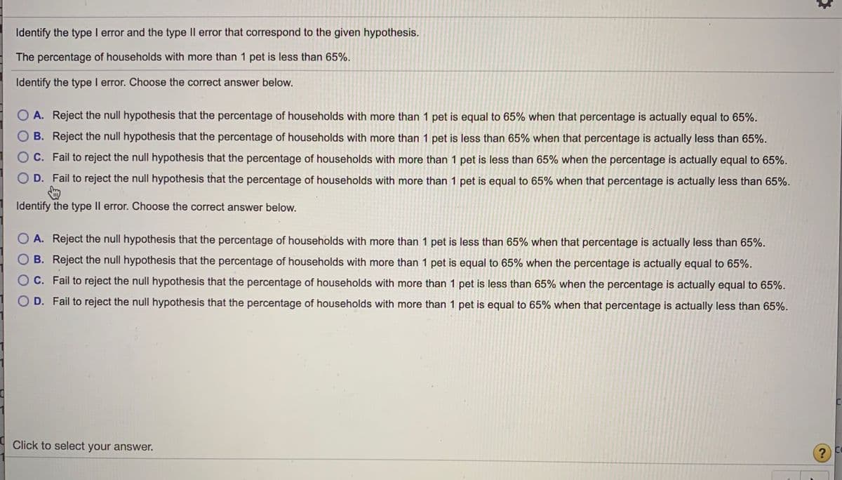 Identify the type I error and the type Il error that correspond to the given hypothesis.
The percentage of households with more than 1 pet is less than 65%.
Identify the type I error. Choose the correct answer below.
A. Reject the null hypothesis that the percentage of households with more than 1 pet is equal to 65% when that percentage is actually equal to 65%.
B. Reject the null hypothesis that the percentage of households with more than 1 pet is less than 65% when that percentage is actually less than 65%.
O C. Fail to reject the null hypothesis that the percentage of households with more than 1 pet is less than 65% when the percentage is actually equal to 65%.
O D. Fail to reject the null hypothesis that the percentage of households with more than 1 pet is equal to 65% when that percentage is actually less than 65%.
Identify the type Il error. Choose the correct answer below.
O A. Reject the null hypothesis that the percentage of households with more than 1 pet is less than 65% when that percentage is actually less than 65%.
O B. Reject the null hypothesis that the percentage of households with more than 1 pet is equal to 65% when the percentage is actually equal to 65%.
C. Fail to reject the null hypothesis that the percentage of households with more than 1 pet is less than 65% when the percentage is actually equal to 65%.
O D. Fail to reject the null hypothesis that the percentage of households with more than 1 pet is equal to 65% when that percentage is actually less than 65%.
Click to select your answer.
U.
