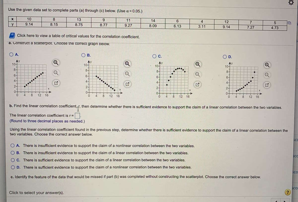 Use the given data set to complete parts (a) through (c) below. (Use a = 0.05.)
10
8
13
9.
11
14
4
12
7
5
y
9.14
8.15
8.75
8.77
9.27
8.09
6.13
3.11
9.14
7.27
4.73
Click here to view a table of critical values for the correlation coefficient.
a. Construct a scatterpiot. Choose the correct grapn below.
O A.
O B.
O D.
OC.
Ay
10-
Ay
10-
Ay
10-
10-
8-
8-
8-
8-
6-
6-
6-
6-
4-
4-
4-
......
2-
2-
...
2-
2-
0-
4
8
12 16
4
8
12 16
0.
4
12 16
4
8
12 16
b. Find the linear correlation coefficient,r, then determine whether there is sufficient evidence to support the claim of a linear correlation between the two variables.
The linear correlation coefficient is r=
(Round to three decimal places as needed.)
Using the linear correlation coefficient found in the previous step, determine whether there is sufficient evidence to support the claim of a linear correlation between the
two variables. Choose the correct answer below.
SC
O A. There is insufficient evidence to support the claim of a nonlinear correlation between the two variables.
O B. There is insufficient evidence to support the claim of a linear correlation between the two variables.
SCC
O C. There is sufficient evidence to support the claim of a linear correlation between the two variables.
O D. There is sufficient evidence to support
claim of a nonlinear correlation between the two variables.
SCO
c. Identify the feature of the data that would be missed if part (b) was completed without constructing the scatterplot. Choose the correct answer below.
Click to select your answer(s).
SCO
?
