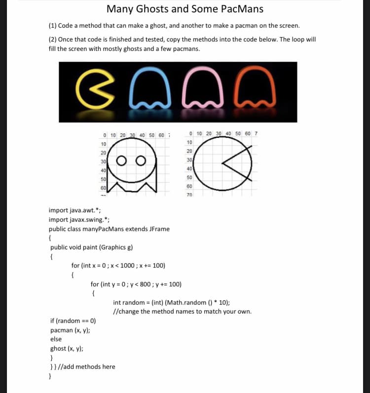 Many Ghosts and Some PacMans
(1) Code a method that can make a ghost, and another to make a pacman on the screen.
(2) Once that code is finished and tested, copy the methods into the code below. The loop will
fill the screen with mostly ghosts and a few pacmans.
emmm
☹
0 10 20 30 40 50 60 7
10
20
30
40
50
60
00
import java.awt.*;
import javax.swing.*;
public class manyPacMans extends JFrame
{
public void paint (Graphics g)
{
for (int x=0; x< 1000 ; x += 100)
{
for (int y = 0; y< 800 ; y += 100)
{
if (random == = 0)
pacman (x,y);
else
ghost (x, y);
}
}}//add methods here
}
0 10 20 30 40 50 60 7
10
Q
20
30
40
50
60
70
int random = (int) (Math.random()* 10);
//change the method names to match your own.