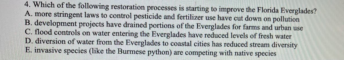 4. Which of the following restoration processes is starting to improve the Florida Everglades?
A. more stringent laws to control pesticide and fertilizer use have cut down on pollution
B. development projects have drained portions of the Everglades for farms and urban use
C. flood controls on water entering the Everglades have reduced levels of fresh water
D. diversion of water from the Everglades to coastal cities has reduced stream diversity
E. invasive species (like the Burmese python) are competing with native species
