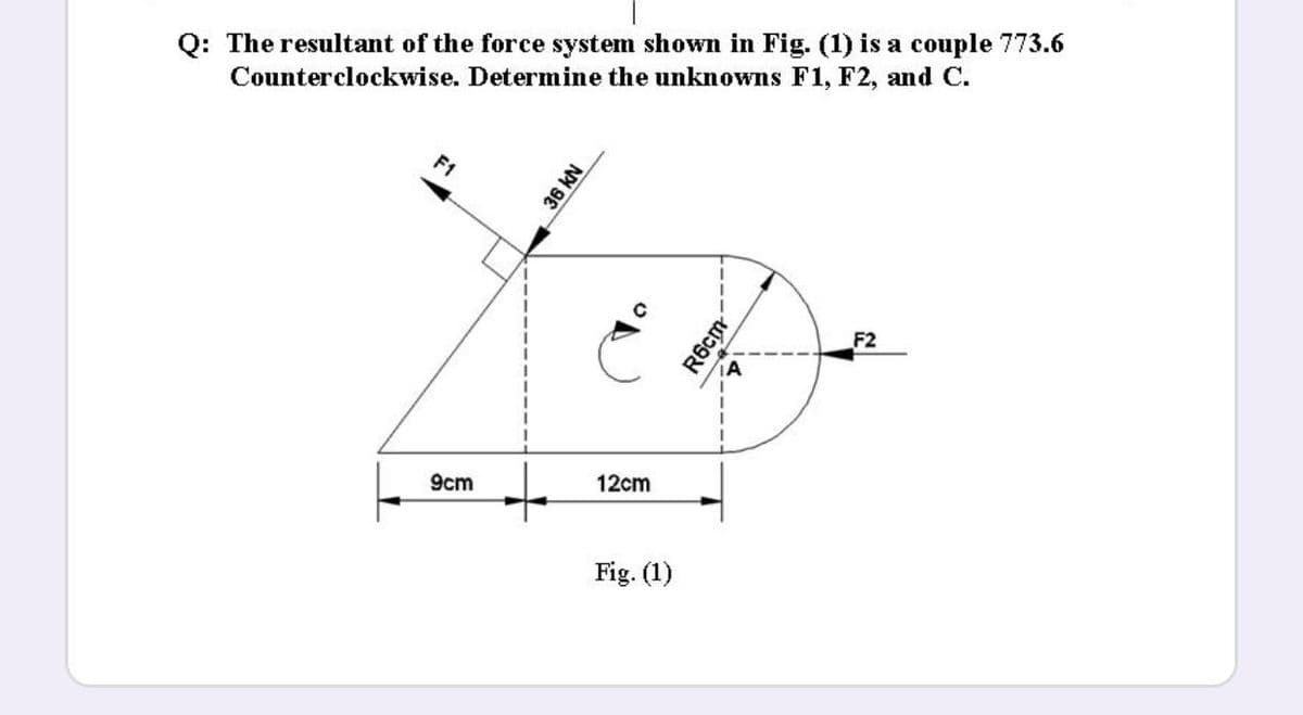 Q: The resultant of the force system shown in Fig. (1) is a couple 773.6
Counterclockwise. Determine the unknowns F1, F2, and C.
F1
F2
12cm
9cm
Fig. (1)
36 KN
R6cm
