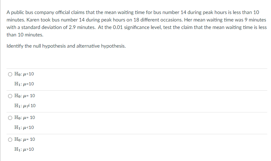 A public bus company official claims that the mean waiting time for bus number 14 during peak hours is less than 10
minutes. Karen took bus number 14 during peak hours on 18 different occasions. Her mean waiting time was 9 minutes
with a standard deviation of 2.9 minutes. At the 0.01 significance level, test the claim that the mean waiting time is less
than 10 minutes.
Identify the null hypothesis and alternative hypothesis.
Ho: με 10
H1: µ=10
Но: и- 10
H1: u#10
Но: д- 10
H1: µ<10
Но: д- 10
H1: µ>10
