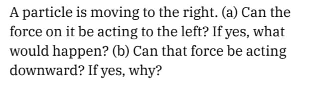 A particle is moving to the right. (a) Can the
force on it be acting to the left? If yes, what
would happen? (b) Can that force be acting
downward? If yes, why?
